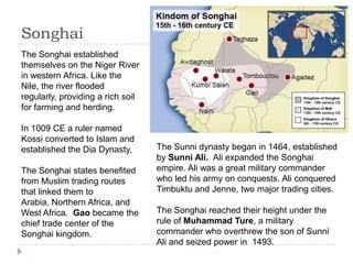 Songhai
The Songhai established
themselves on the Niger River
in western Africa. Like the
Nile, the river flooded
regularly, providing a rich soil
for farming and herding.
In 1009 CE a ruler named
Kossi converted to Islam and
established the Dia Dynasty.
The Songhai states benefited
from Muslim trading routes
that linked them to
Arabia, Northern Africa, and
West Africa. Gao became the
chief trade center of the
Songhai kingdom.
The Sunni dynasty began in 1464, established
by Sunni Ali. Ali expanded the Songhai
empire. Ali was a great military commander
who led his army on conquests. Ali conquered
Timbuktu and Jenne, two major trading cities.
The Songhai reached their height under the
rule of Muhammad Ture, a military
commander who overthrew the son of Sunni
Ali and seized power in 1493.
 