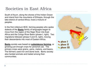 Societies in East Africa
South of Axum, along the shores of the Indian Ocean
and inland from the mountains of Ethiopia, through the
lake district of central Africa, lived a mixture of
peoples.
In the first millenium BCE, farming peoples who spoke
dialects of the Bantu family of languages began to
move from the region of the Niger River into East
Africa and the Congo River Basin (phase I, right). Two
migrations followed (phase II and III, right), moving
their descendants into most of Eastern Africa.
Bantu society was based on subsistence farming, or
growing just enough crops for personal use. The
primary crops were grains, yams, melons, and beans.
The farmers used iron and stone tools. Bantu society
also herded animals and traded among their
communities.
 