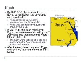 Kush
 By 2000 BCE, the area south of
Egypt, called Nubia, had developed
extensive trade.
 Nubians traded ivory, ebony,
frankincense, and leopard skin
 Nubia was controlled by Egypt until
around 1000 BCE
 In 750 BCE, the Kush conquered
Egypt, but were overwhelmed by the
Assyrians less than a hundred years
later, in 663 BCE
 The Kush were still using bronze and
stone, while the Assyrians used iron
spears and swords
 After the Assyrians conquered Egypt,
the Kushites returned to their land in
Nubia
 