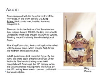 Axum
King
Ezana
Axum competed with the Kush for control of the
ivory trade. In the fourth century CE, King
Ezana, the Axumite ruler, invaded Kush and
conquered it.
The most distinctive feature of the Axumites was
their religion. Around 330 CE, the king converted to
Christianity, which was brought to Axum by Syrians.
The king made Christianity the official religion of
Axum.
After King Ezana died, the Axum kingdom flourished
until the rise of Islam, which brought Arab forces
into northern and eastern Africa.
In 641, Arab forces took control of Egypt. By the
700s, the entire coast of North Africa was under
Arab rule. The Muslim trading states lived
peacefully with Axum until the 12th century, when
the Muslims started moving inland into Africa. By
the 15th century Axum was in constant conflict with
the Muslim states.
 
