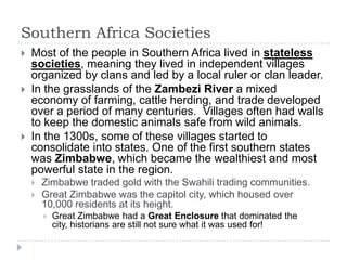 Southern Africa Societies
   Most of the people in Southern Africa lived in stateless
    societies, meaning they lived i...