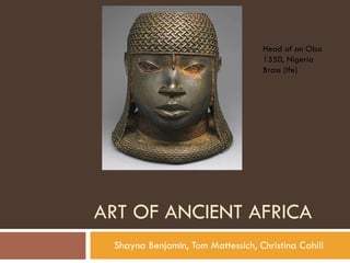 ART OF ANCIENT AFRICA Shayna Benjamin, Tom Mattessich, Christina Cahill Head of an Oba 1550, Nigeria Brass (Ife) 