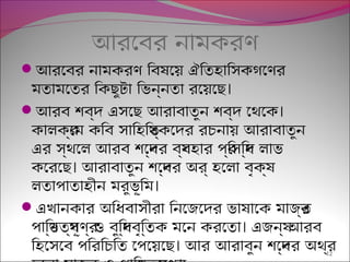আরেবর নামকরণ
আরেবর নামকরণ িবষিণেয়েছ ঐিতহািসকগেণর
।মতামেতর িকছেুটিা িভন্রনতা রেয়েছেছে
 ।আরব শিব্রদ এসেছে আরাবাতুন শিব্রদ েথেক
কালকর্রেম কিব সািহিতয্রকেদর রচনায়েছ আরাবাতুন
এর স্রথেল আরব শিেব্রদর বয্রবহার প্র্রিসিদ্রধ লাভ
।কেরেছে আরাবাতুন শিেব্রদর অর্র হেলা বৃথক্রষিণ
।লতাপ্াতাহীন মরুভূিম
এখানকার অিধবাসীরা িনেজেদর ভাষিণােক মাজর্রত
।প্ািণ্রডেতয্রপ্ূণর্র ও বুিদ্রধবৃথিত্রতক মেন করেতা এজনয্র আরব
।িহেসেব প্িরিচিত েপ্েয়েছেছে আর আরাবুন শিেব্রদর অথর্র12
 