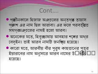 Cont….
প্র্রাচীনকােল িহজাজ অঞ্রচেলর অন্রতগর্রত তায়েছাস
।প্র্রেদশি এর নাম িছেল আরাবা এর ফ্েল প্রবতর্রীেত
।সমগর্র অঞ্রচেলর নামই হেলা আরব
অেনেকর মেত, িহবর্রু ভাষিণায়েছ আবহার শিেব্রদর অথর্র
। ।েবদুইন তাই আরব নামিটি জনিপ্র্রয়েছ হেয়েছেছে
কােরা মেত, আরবীয়েছ বীর প্ুরুষিণ কাহতােনর প্ুতর্র
ৎৎৎৎৎৎইয়েছারােবর নাম অনুসাের আরব নােমর উ প্িত্রত
।হেয়েছেছে
13
 