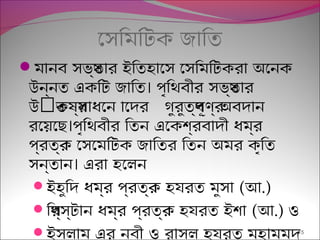 েসিমিটক জািত
মানব সভয্তার ইিতহােস েসিমিটকরা অেনক
।উন্নত একিট জািত পৃিথবীর সভয্তার
ৎউ কষর্সাধেনত ােদর গুরুতব্পূণর্ অবদান
।রেয়েছ পৃিথবীর িতন এেকশব্রবাদী ধমর্র
পর্বতর্ক েসেমিটক জািতর িতন অমর কৃিত
।সন্তান এরা হেলন
ইহুিদ ধমর্র পর্বতর্ক হযরত মুসা (আ.)
িখর্স্টান ধমর্র পর্বতর্ক হযরত ইশা (আ.) ও
ইসলাম এর নবী ও রাসুল হযরত মুহাম্মদ15
 