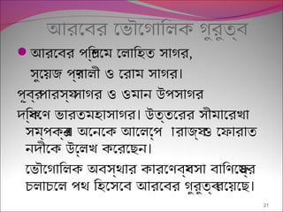 আরেবর েভৌেগািলক গুরুতব্
আরেবর পিশ্চেম েলািহত সাগর,
।সুেয়জ পর্ণালী ও েরাম সাগর
পূবর্ পারসয্ সাগর ও ওমান উপসাগর
।দিক্ষেণ ভারতমহাসাগর উত্তেরর সীমােরখা
সম্পকর্এ অেনেক আেলেপ্প ারাজয্ ও েফারাত
।নদীেক উেল্লখ কেরেছন
েভৌেগািলক অবস্থার কারেণবয্বসা বািণেজয্র
।চলাচেল পথ িহেসেব আরেবর গুরুতব্ রেয়েছ
21
 