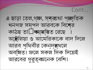 Cont…
এ ছাড়া েতল,গয্াস, সব্ণর্ তথা পর্াকৃিতক
খনণজ সম্পদ আরবেক িবেশব্র
ৎ ।কাঠছ তা পয়র্মিণ্ডতক েরেছ
অেষ্টর্িলয়া ও আেমিরকােক বাদ িদেল
আরব পৃিথবীর েকন্দর্স্থেল
।অবিস্থত ফেল সকল িদক িদেয়ই
।আরেবর গুরুতব্ অেনক েবিশ
22
 