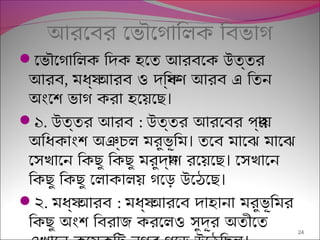 আরেবর েভৌেগািলক িবভাগ
েভৌেগািলক িদক হেত আরবেক উত্তর
আরব, মধয্ আরব ও দিক্ষণ আরব এ িতন
।অংেশ ভাগ করা হেয়েছ
১. উত্তর আরব : উত্তর আরেবর পর্ায়
।অিধকাংশ অঞ্চল মরুভূিম তেব মােঝ মােঝ
।েসখােন িকছু িকছু মরুদয্াণ রেয়েছ েসখােন
।িকছু িকছু েলাকালয় গেড় উেঠেছ
২. মধয্ আরব : মধয্ আরেব দাহানা মরুভূিমর
িকছু অংশ িবরাজ করেলও সুদূর অতীেত 24
 