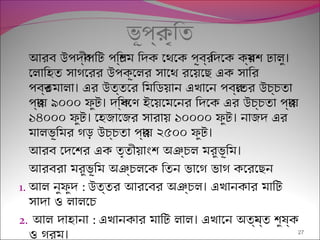 ভূপর্কৃিত
।আরব উপদব্ীপিট পিশ্চম িদক েথেক পূবর্ িদেক কর্মশ ঢালু
েলািহত সাগেরর উপকূেলর সােথ রেয়েছ এক সাির
।পবর্তমালা এর উত্তের িমিডয়ান এখােন পবর্েতর উচ্চতা
।পর্ায় ৯০০০ ফুট দিক্ষেণ ইেয়েমেনর িদেক এর উচ্চতা পর্ায়
। ।১৪০০০ ফুট েহজােজর সারায় ১০০০০ ফুট নাজদ এর
।মালভূিমর গড় উচ্চতা পর্ায় ২৫০০ ফুট
।আরব েদেশর এক তৃতীয়াংশ অঞ্চল মরুভূিম
আরবরা মরুভূিম অঞ্চলেক িতন ভােগ ভাগ কেরেছন
1. আল নুফুদ : ।উত্তর আরেবর অঞ্চল এখানকার মািট
সাদা ও লালেচ
2. আল দাহানা : ।এখানকার মািট লাল এখােন অতয্ন্ত শুষ্ক
।ও গরম 27
 