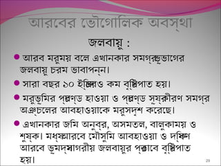 আরেবর েভৌেগািলক অবস্থা
জলবায়ু :
আরব মরুময় বেল এখানকার সমগর্ ভূভােগর
।জলবায়ু চরম ভাবাপন্ন
 ।সারা বছর ১০ ইিঞ্চরও কম বৃিষ্টপাত হয়
মরুভূিমর পর্চণ্ড হাওয়া ও পর্চণ্ড সূযর্কীরণ সমগর্
।অঞ্চেলর আবহাওয়ােক মরুসদৃশ কেরেছ
এখানকার জিম অনুবর্র, অসমতল, বালুকাময় ও
।শুষ্ক মধয্ আরেব েমৌসুিম আবহাওয়া ও দিক্ষণ
আরেব ভূমদয্সাগরীয় জলবায়ুর পর্ভােব বৃিষ্টপাত
।হয় 29
 