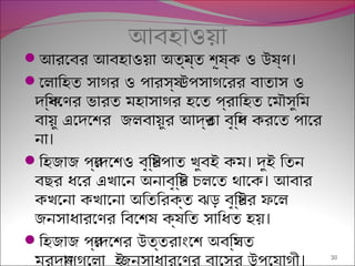 আবহাওয়া
 ।আরেবর আবহাওয়া অতয্ন্ত শূষ্ক ও উষ্ণ
েলািহত সাগর ও পারসয্ উপসাগেরর বাতাস ও
দিক্ষেণর ভারত মহাসাগর হেত পর্বািহত েমৌসুিম
বায়ু এেদেশর জলবায়ুর আদর্তা বৃিদ্ধ করেত পাের
।না
 ।িহজাজ পর্েদেশও বৃিষ্টপাত খুবই কম দুই িতন
।বছর ধের এখােন অনাবৃিষ্ট চলেত থােক আবার
কখেনা কখােনা অিতিরক্ত ঝড় বৃিষ্টর ফেল
।জনসাধারেণর িবেশষ ক্ষিত সািধত হয়
িহজাজ পর্েদেশর উত্তরাংেশ অবিস্থত
।মরুদয্াণগুেলা ইজনসাধারেণর বােসর উপেযাগী 30
 
