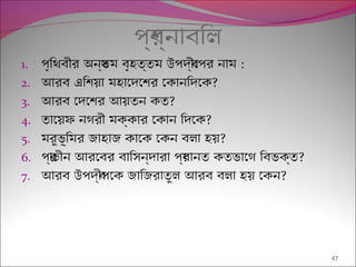 পর্শ্নাবিল
1. পৃিথবীর অনয্তম বৃহত্তম উপদব্ীেপর নাম :
2. আরব এিশয়া মহােদেশর েকানিদেক?
3. আরব েদেশর আয়তন কত?
4. তােয়ফ নগরী মক্কার েকান িদেক?
5. মরুভূিমর জাহাজ কােক েকন বলা হয়?
6. পর্াচীন আরেবর বািসন্দারা পর্ধানত কতভােগ িবভক্ত?
7. আরব উপদব্ীপেক জািজরাতুল আরব বলা হয় েকন?
47
 