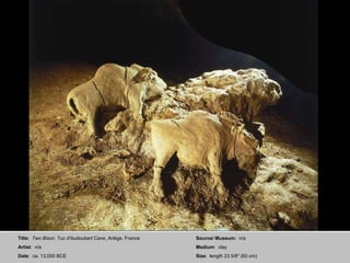 Title :  Two Bison . Tuc d'Audoubert Cave, Ariège, France Artist :  n/a Date :  ca. 13,000 BCE Source/ Museum:  n/a Medium :  clay Size :  length 23 5/8" (60 cm) 