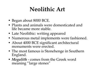Neolithic Art  Began about 8000 BCE.  Plants and animals were domesticated and life became more stable. Late Neolithic: writing appeared Numerous metal implements were fashioned. About 4000 BCE significant architectural monuments were erected. The most famous is Stonehenge in Southern England. Megalith  - comes from the Greek word meaning “large stones” 