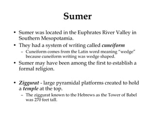 Sumer Sumer was located in the Euphrates River Valley in Southern Mesopotamia.  They had a system of writing called  cuneiform Cuneiform comes from the Latin word meaning “wedge” because cuneiform writing was wedge shaped.  Sumer may have been among the first to establish a formal religion. Ziggurat  - large pyramidal platforms created to hold a  temple  at the top. The ziggurat known to the Hebrews as the Tower of Babel was 270 feet tall.  