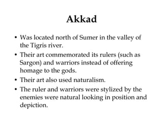 Akkad Was located north of Sumer in the valley of the Tigris river. Their art commemorated its rulers (such as Sargon) and warriors instead of offering homage to the gods.  Their art also used naturalism.  The ruler and warriors were stylized by the enemies were natural looking in position and depiction.  