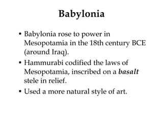 Babylonia Babylonia rose to power in Mesopotamia in the 18th century BCE (around Iraq). Hammurabi codified the laws of Mesopotamia, inscribed on a  basalt  stele in relief. Used a more natural style of art. 