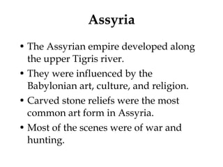 Assyria The Assyrian empire developed along the upper Tigris river. They were influenced by the Babylonian art, culture, and religion. Carved stone reliefs were the most common art form in Assyria. Most of the scenes were of war and hunting. 