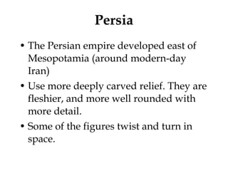 Persia The Persian empire developed east of Mesopotamia (around modern-day Iran) Use more deeply carved relief. They are fleshier, and more well rounded with more detail.  Some of the figures twist and turn in space.  