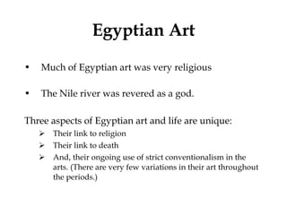 Egyptian Art Much of Egyptian art was very religious The Nile river was revered as a god. Three aspects of Egyptian art and life are unique: Their link to religion Their link to death And, their ongoing use of strict conventionalism in the arts. (There are very few variations in their art throughout the periods.) 