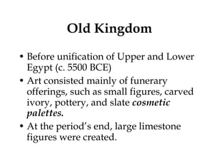 Old Kingdom Before unification of Upper and Lower Egypt (c. 5500 BCE) Art consisted mainly of funerary offerings, such as small figures, carved ivory, pottery, and slate  cosmetic  palettes. At the period’s end, large limestone figures were created. 