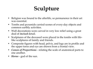 Sculpture Religion was bound to the afterlife, so permanence in their art was essential.  Tombs and pyramids carried scenes of every-day objects and common earthly activities. Wall decorations were carved in very low relief using a great deal of  incised  detail. Sculptures of the deceased were placed in the tombs with life-like sculptures of family and friends. Composite figures with head, pelvis, and legs are in profile and the upper torso and eye are shown from a frontal view.  Canon   of Proportions  - relating the scale of anatomical parts to one another.  Horus  - god of the sun.  