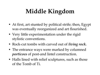 Middle Kingdom At first, art stunted by political strife; then, Egypt was eventually reorganized and art flourished. Very little experimentation under the rigid stylistic conventions. Rock-cut tombs with carved out of  living rock. The entrance ways were marked by columned  porticoes  of post-and lintel construction. Halls lined with relief sculptures, such as those of the Tomb of Ti. 