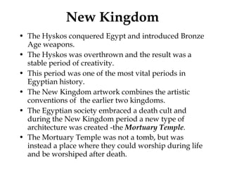 New Kingdom The Hyskos conquered Egypt and introduced Bronze Age weapons. The Hyskos was overthrown and the result was a stable period of creativity. This period was one of the most vital periods in Egyptian history. The New Kingdom artwork combines the artistic conventions of  the earlier two kingdoms. The Egyptian society embraced a death cult and during the New Kingdom period a new type of architecture was created -the  Mortuary Temple . The Mortuary Temple was not a tomb, but was instead a place where they could worship during life and be worshiped after death.   