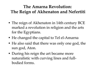 The Amarna Revolution:  The Reign of Akhenaton and Nefertiti The reign of Akhenaton in 14th century BCE marked a revolution in religion and the arts for the Egyptians.  He changed the capital to Tel el-Amarna He also said that there was only one god, the sun god, Aton. During his reign the art became more naturalistic with curving lines and full-bodied forms. 
