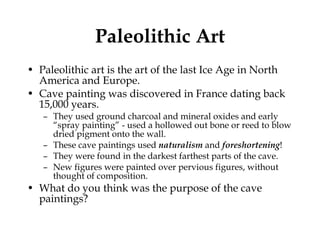 Paleolithic Art Paleolithic art is the art of the last Ice Age in North America and Europe. Cave painting was discovered in France dating back  15,000 years.  They used ground charcoal and mineral oxides and early “spray painting” - used a hollowed out bone or reed to blow dried pigment onto the wall.  These cave paintings used  naturalism  and  foreshortening ! They were found in the darkest farthest parts of the cave.  New figures were painted over pervious figures, without thought of composition.  What do you think was the purpose of the cave paintings? 