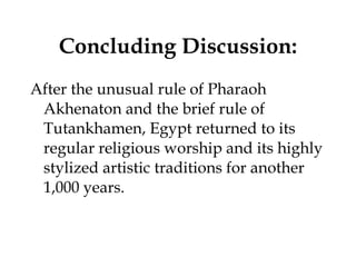 Concluding Discussion: After the unusual rule of Pharaoh Akhenaton and the brief rule of Tutankhamen, Egypt returned to its regular religious worship and its highly stylized artistic traditions for another 1,000 years. 