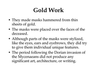 Gold Work They made masks hammered from thin sheets of gold.  The masks were placed over the faces of the deceased.  Although parts of the masks were stylized, like the eyes, ears and eyebrows, they did try to give them individual unique features.  The period following the Dorian invasion of the Mycenaeans did not produce any significant art, architecture, or writing.  