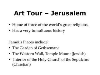 Art Tour – Jerusalem Home of three of the world’s great religions. Has a very tumultuous history  Famous Places include: The Garden of Gethsemane The Western Wall, Temple Mount (Jewish) Interior of the Holy Church of the Sepulchre (Christian) 