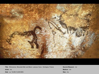 Title :  Rhinoceros, Wounded Man and Bison . Lascaux Cave.  Dordogne, France Artist :  n/a  Date :  ca. 15,000-13,000 BCE. Source/ Museum:  n/a Medium :  n/a Size :  n/a 