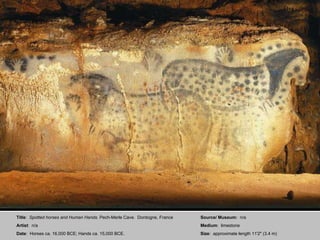 Title :  Spotted horses and Human Hands . Pech-Merle Cave.  Dordogne, France Artist :  n/a Date :  Horses ca. 16,000 BCE; Hands ca. 15,000 BCE. Source/ Museum:  n/a Medium :  limestone Size :  approximate length 11'2" (3.4 m) 