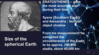Size of the
spherical Earth
ERATOSTHENES – gave
the most accurate size
during their time.
Syene (Southern Egypt)
and Alexandria : Vertical
object shadow
From his measurement: he
computed the
circumference of the Earth
to be approx. 250,000
stadia, about 40,000 km
 