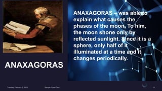 ANAXAGORAS
ANAXAGORAS – was able to
explain what causes the
phases of the moon. To him,
the moon shone only by
reflected sunlight. Since it is a
sphere, only half of it
illuminated at a time and it
changes periodically.
 