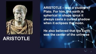 ARISTOTLE
ARISTOTLE – was a student of
Plato. For him, the earth is
spherical in shape since it
always casts a curved shadow
when it eclipses the moon.
He also believed that the Earth
was the center of the universe
 