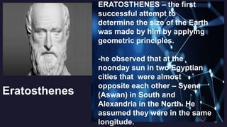 Eratosthenes
ERATOSTHENES – the first
successful attempt to
determine the size of the Earth
was made by him by applying
geometric principles.
-he observed that at the
noonday sun in two Egyptian
cities that were almost
opposite each other – Syene
(Aswan) in South and
Alexandria in the North. He
assumed they were in the same
longitude.
 