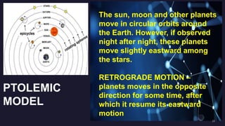 PTOLEMIC
MODEL
The sun, moon and other planets
move in circular orbits around
the Earth. However, if observed
night after night, these planets
move slightly eastward among
the stars.
RETROGRADE MOTION –
planets moves in the opposite
direction for some time, after
which it resume its eastward
motion
 