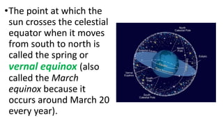 •The point at which the
sun crosses the celestial
equator when it moves
from south to north is
called the spring or
vernal equinox (also
called the March
equinox because it
occurs around March 20
every year).
 