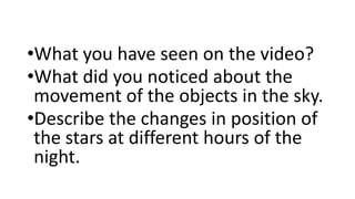 •What you have seen on the video?
•What did you noticed about the
movement of the objects in the sky.
•Describe the changes in position of
the stars at different hours of the
night.
 