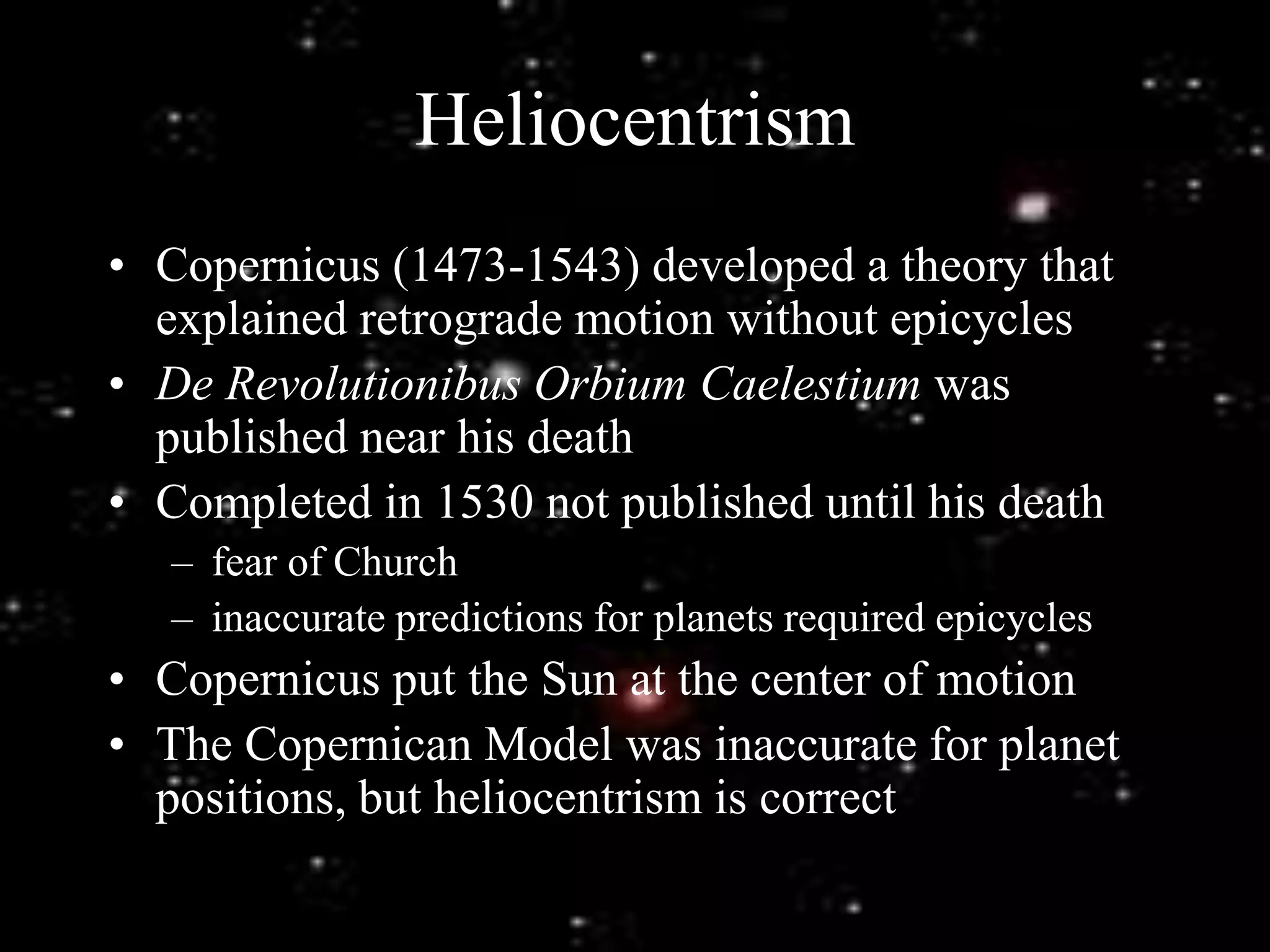 Heliocentrism
• Copernicus (1473-1543) developed a theory that
explained retrograde motion without epicycles
• De Revolutionibus Orbium Caelestium was
published near his death
• Completed in 1530 not published until his death
– fear of Church
– inaccurate predictions for planets required epicycles
• Copernicus put the Sun at the center of motion
• The Copernican Model was inaccurate for planet
positions, but heliocentrism is correct
 