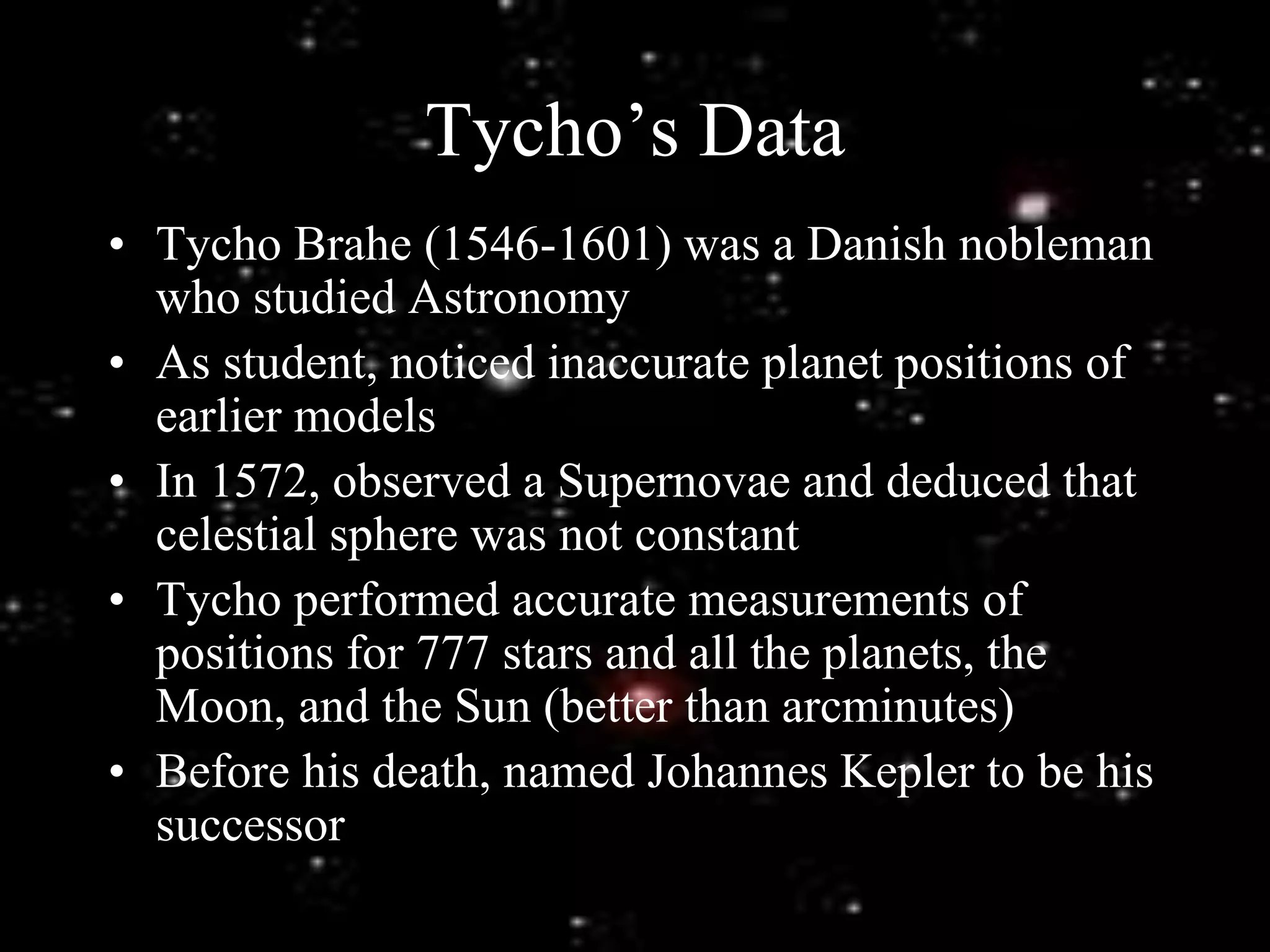 Tycho’s Data
• Tycho Brahe (1546-1601) was a Danish nobleman
who studied Astronomy
• As student, noticed inaccurate planet positions of
earlier models
• In 1572, observed a Supernovae and deduced that
celestial sphere was not constant
• Tycho performed accurate measurements of
positions for 777 stars and all the planets, the
Moon, and the Sun (better than arcminutes)
• Before his death, named Johannes Kepler to be his
successor
 