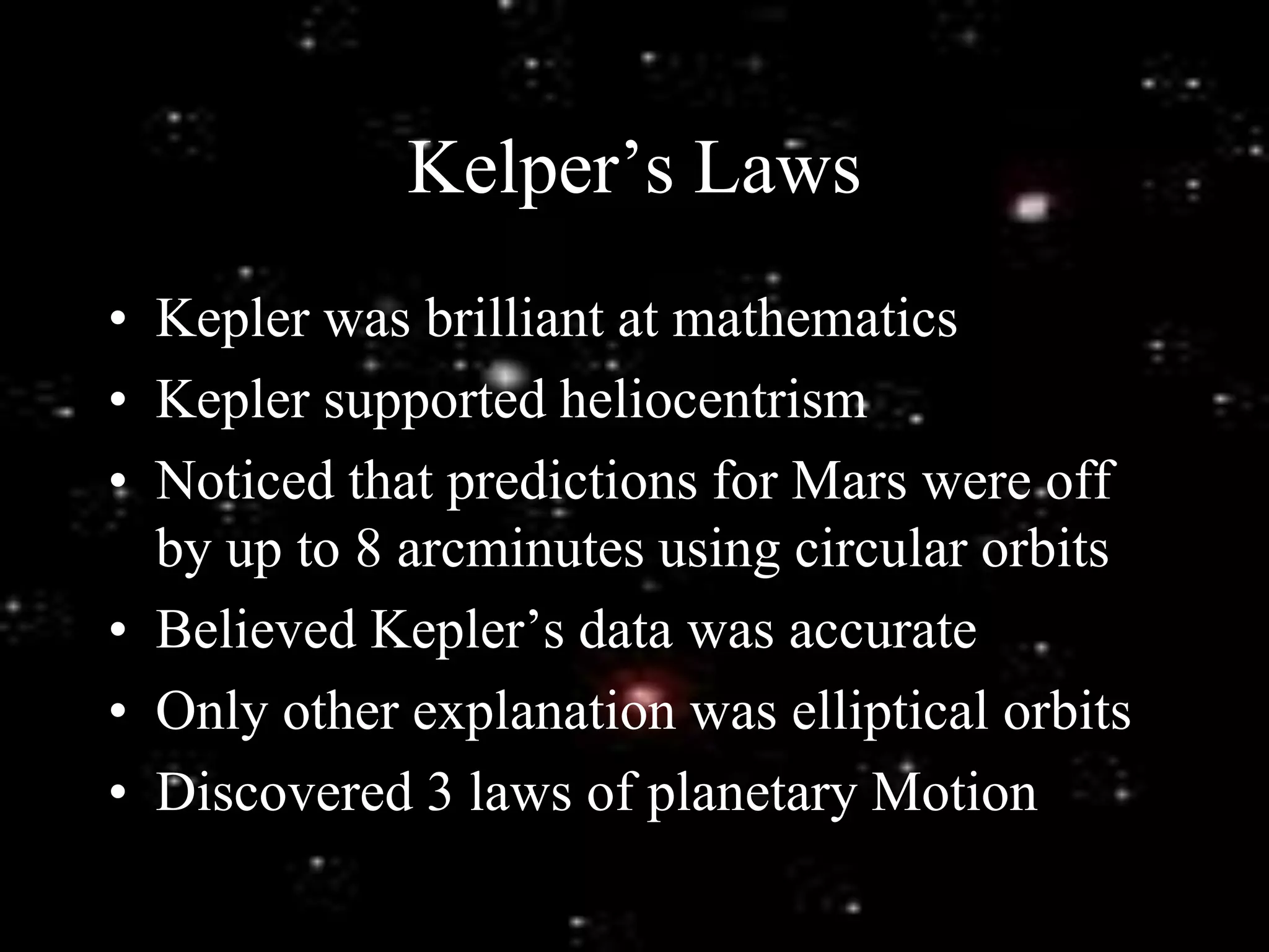 Kelper’s Laws
• Kepler was brilliant at mathematics
• Kepler supported heliocentrism
• Noticed that predictions for Mars were off
by up to 8 arcminutes using circular orbits
• Believed Kepler’s data was accurate
• Only other explanation was elliptical orbits
• Discovered 3 laws of planetary Motion
 