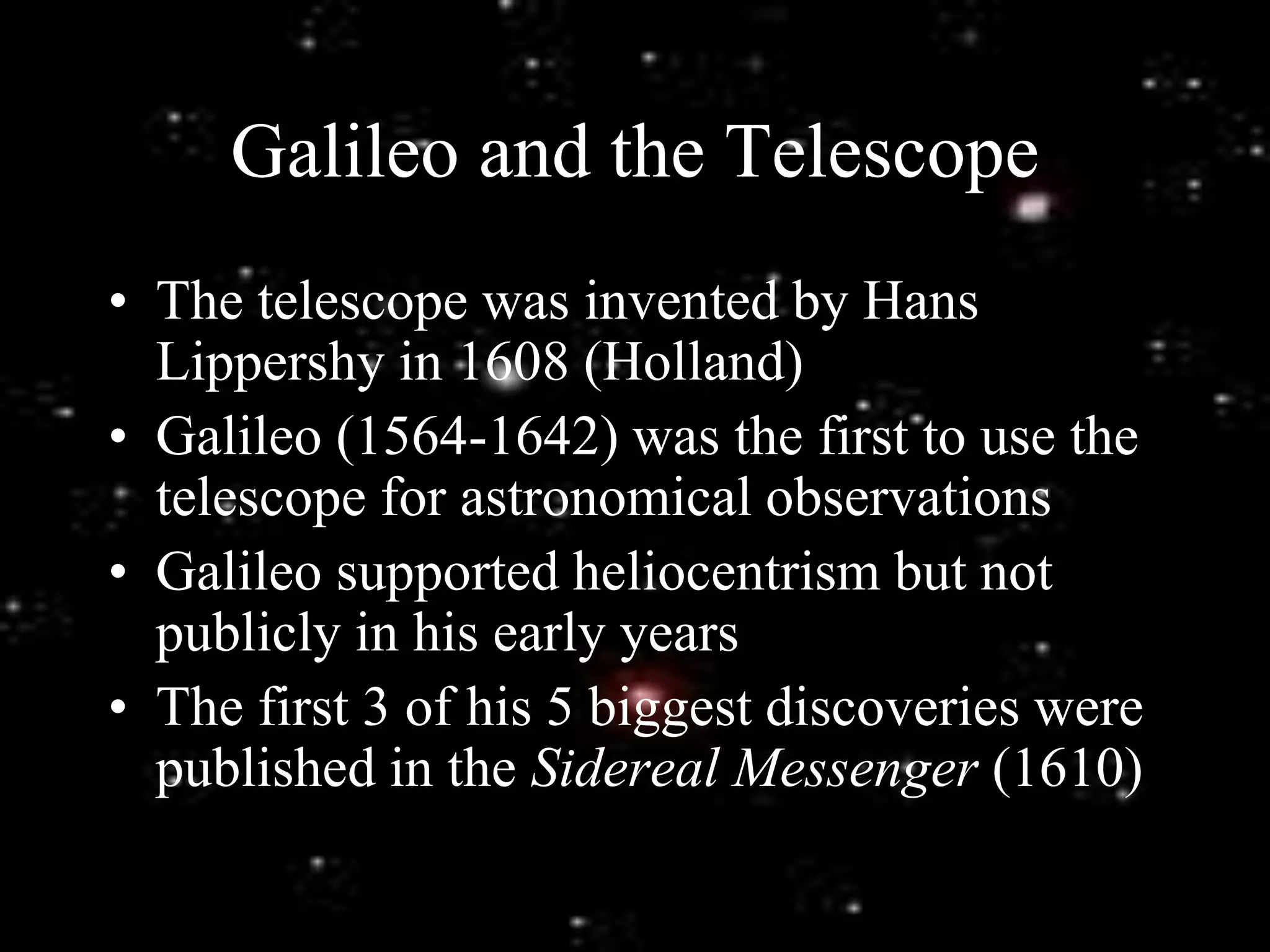 Galileo and the Telescope
• The telescope was invented by Hans
Lippershy in 1608 (Holland)
• Galileo (1564-1642) was the first to use the
telescope for astronomical observations
• Galileo supported heliocentrism but not
publicly in his early years
• The first 3 of his 5 biggest discoveries were
published in the Sidereal Messenger (1610)
 