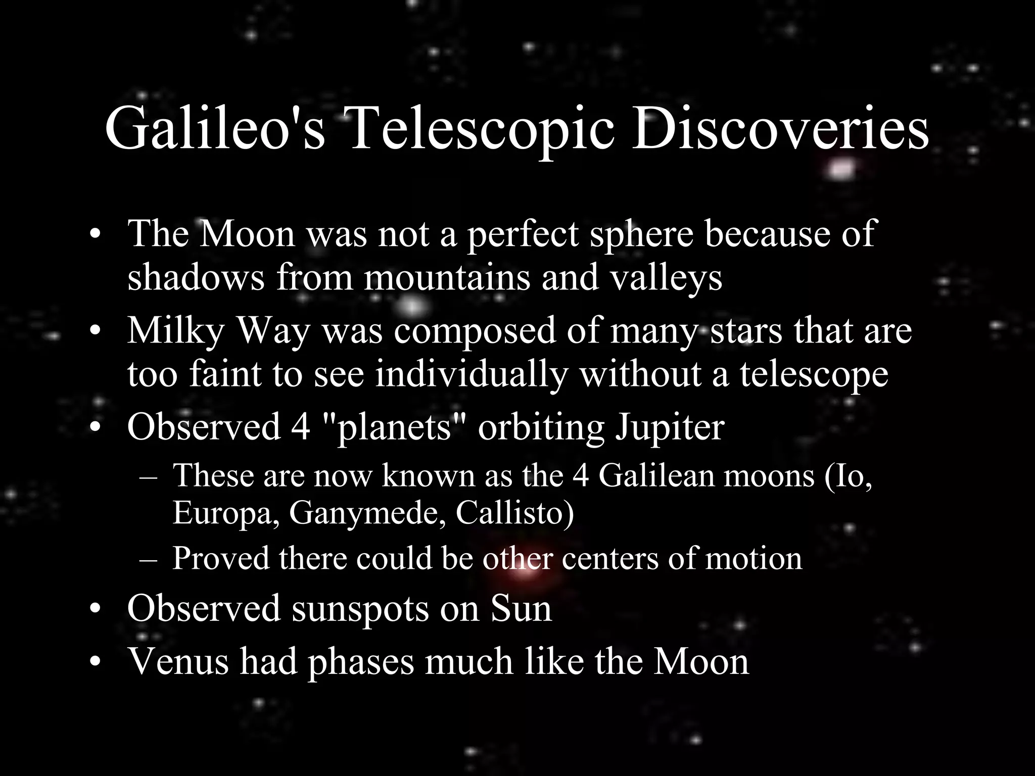 Galileo's Telescopic Discoveries
• The Moon was not a perfect sphere because of
shadows from mountains and valleys
• Milky Way was composed of many stars that are
too faint to see individually without a telescope
• Observed 4 "planets" orbiting Jupiter
– These are now known as the 4 Galilean moons (Io,
Europa, Ganymede, Callisto)
– Proved there could be other centers of motion
• Observed sunspots on Sun
• Venus had phases much like the Moon
 