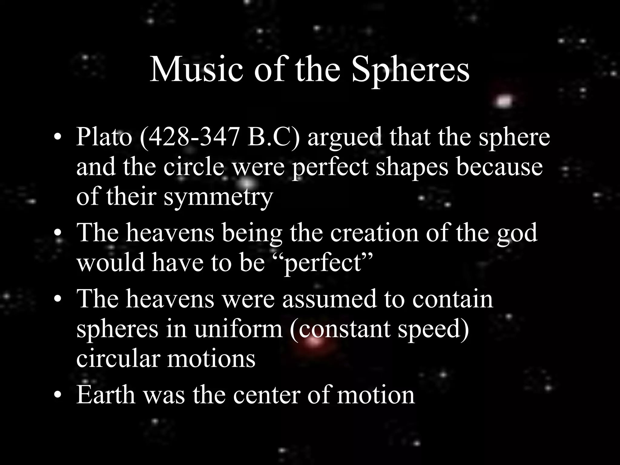 Music of the Spheres
• Plato (428-347 B.C) argued that the sphere
and the circle were perfect shapes because
of their symmetry
• The heavens being the creation of the god
would have to be “perfect”
• The heavens were assumed to contain
spheres in uniform (constant speed)
circular motions
• Earth was the center of motion
 