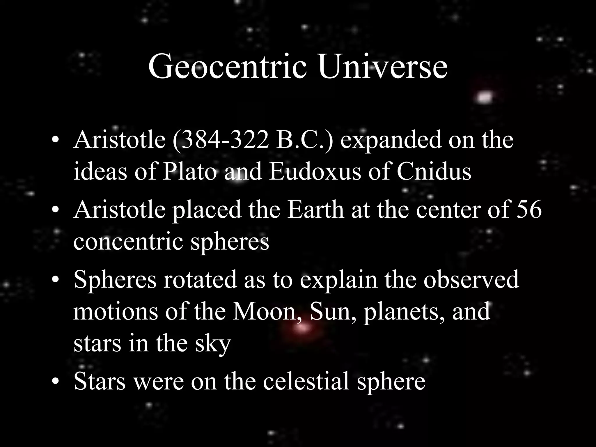 Geocentric Universe
• Aristotle (384-322 B.C.) expanded on the
ideas of Plato and Eudoxus of Cnidus
• Aristotle placed the Earth at the center of 56
concentric spheres
• Spheres rotated as to explain the observed
motions of the Moon, Sun, planets, and
stars in the sky
• Stars were on the celestial sphere
 