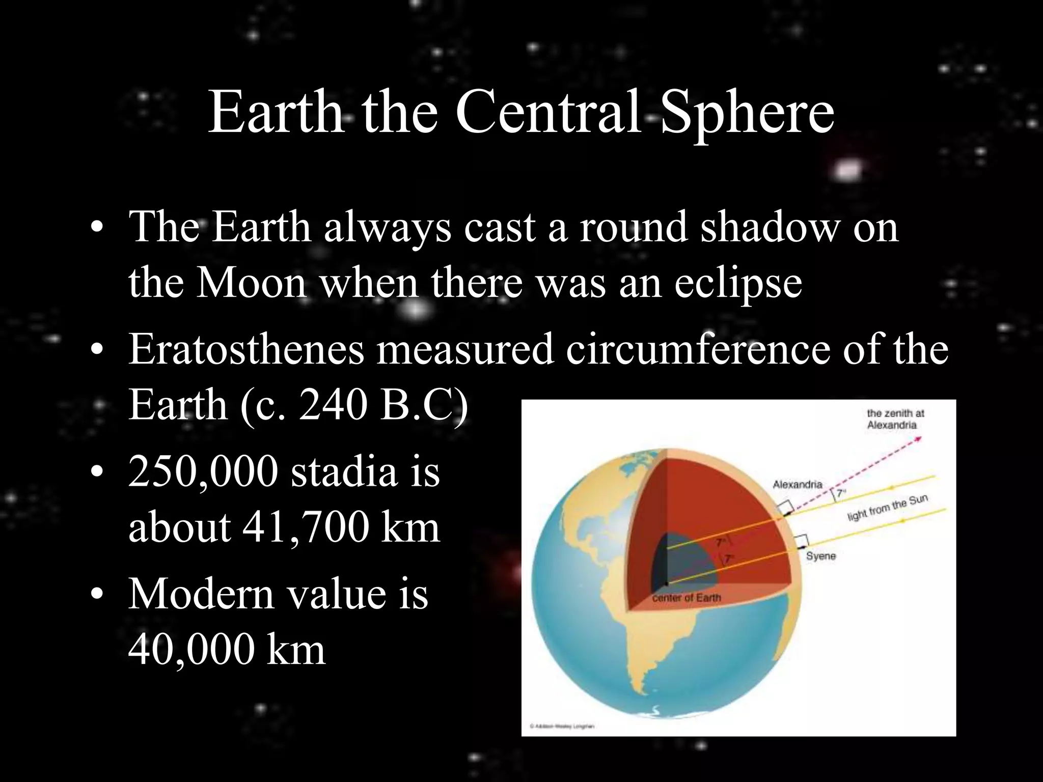 Earth the Central Sphere
• The Earth always cast a round shadow on
the Moon when there was an eclipse
• Eratosthenes measured circumference of the
Earth (c. 240 B.C)
• 250,000 stadia is
about 41,700 km
• Modern value is
40,000 km
 